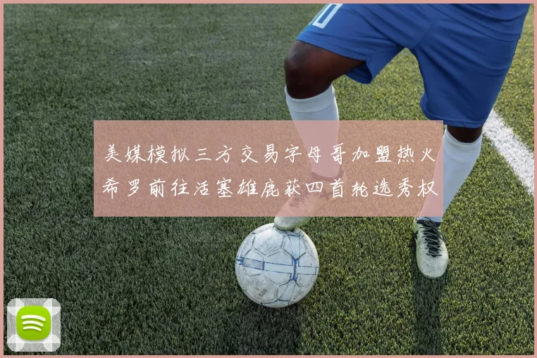 美媒模拟三方交易字母哥加盟热火希罗前往活塞雄鹿获四首轮选秀权与两次互换权