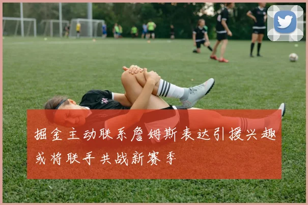 掘金主动联系詹姆斯表达引援兴趣或将联手共战新赛季