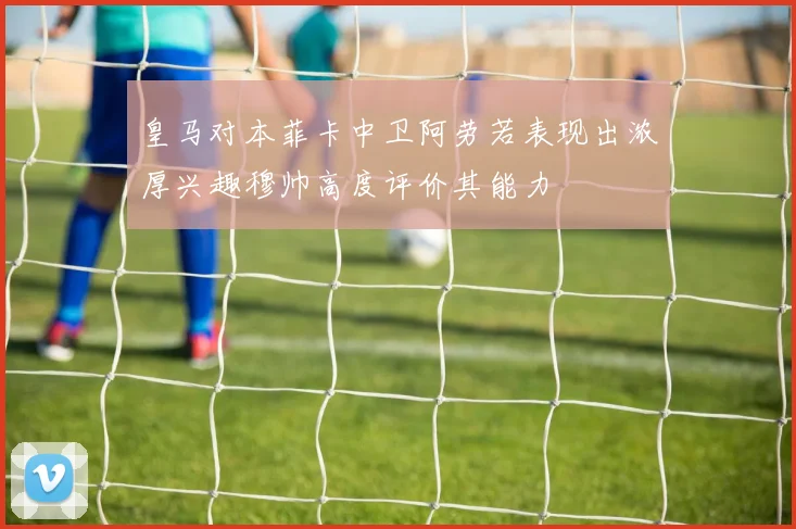 皇马对本菲卡中卫阿劳若表现出浓厚兴趣穆帅高度评价其能力