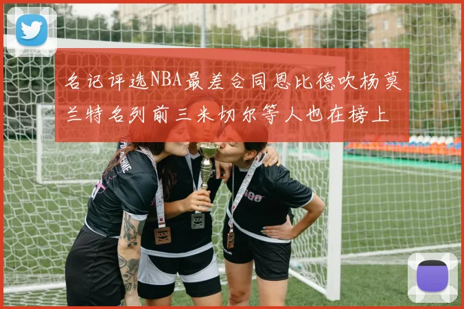 名记评选NBA最差合同恩比德吹杨莫兰特名列前三米切尔等人也在榜上