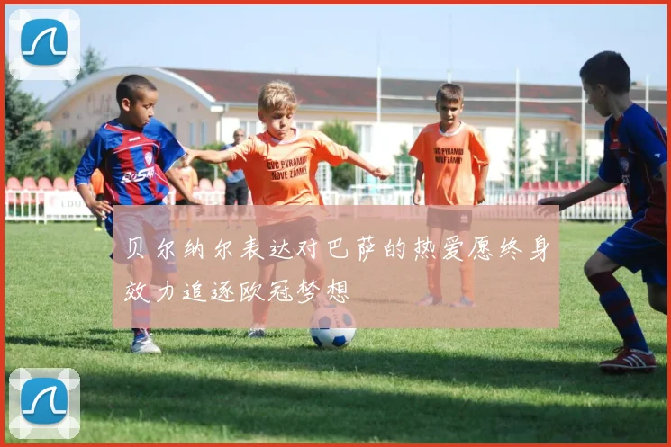 贝尔纳尔表达对巴萨的热爱愿终身效力追逐欧冠梦想