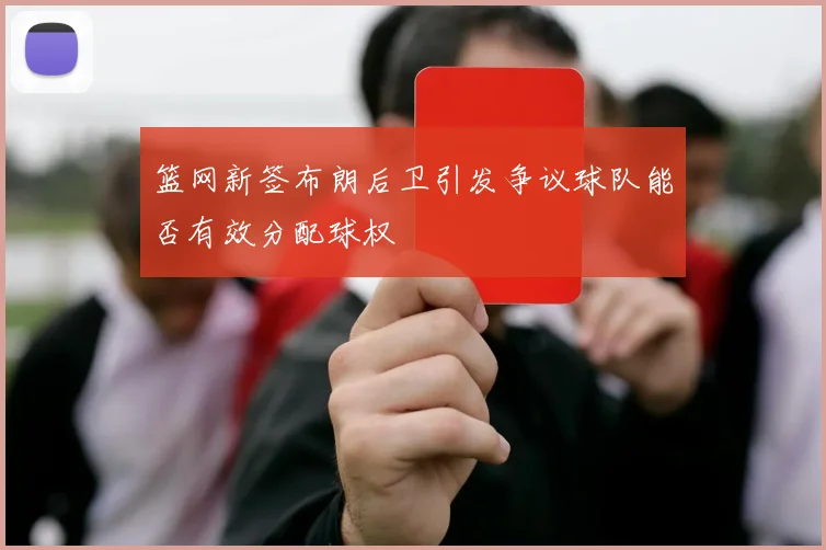 篮网新签布朗后卫引发争议球队能否有效分配球权