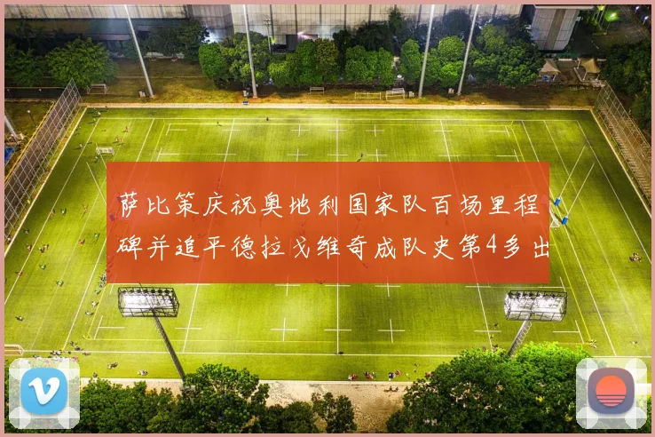 萨比策庆祝奥地利国家队百场里程碑并追平德拉戈维奇成队史第4多出场者