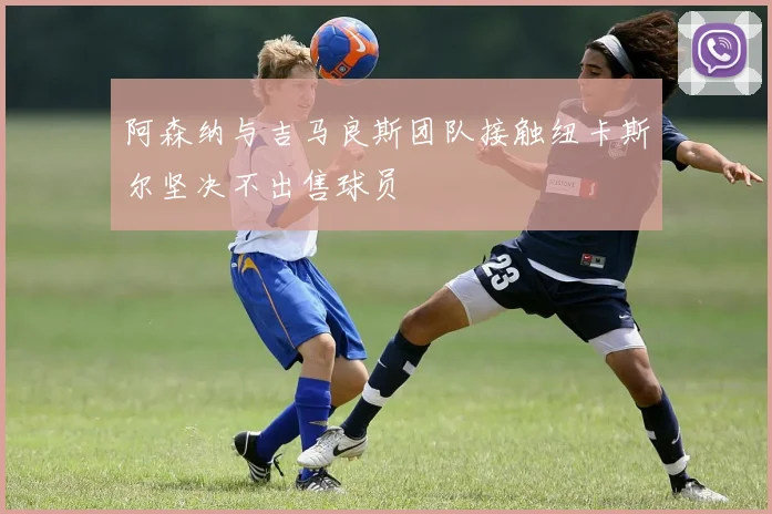 阿森纳与吉马良斯团队接触纽卡斯尔坚决不出售球员