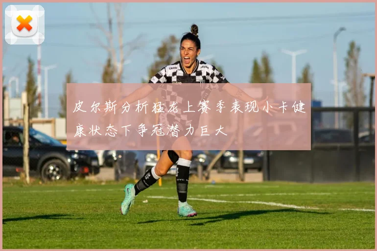 皮尔斯分析猛龙上赛季表现小卡健康状态下争冠潜力巨大