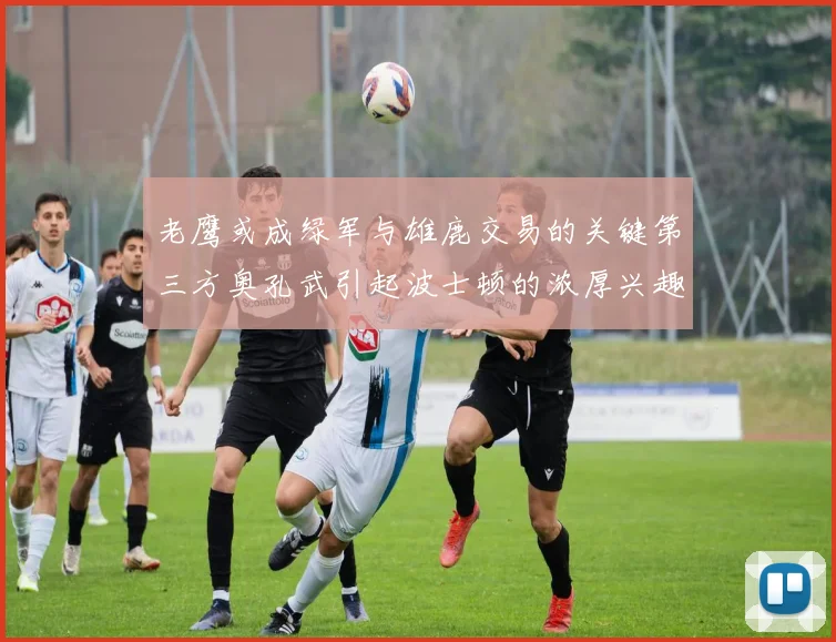 老鹰或成绿军与雄鹿交易的关键第三方奥孔武引起波士顿的浓厚兴趣