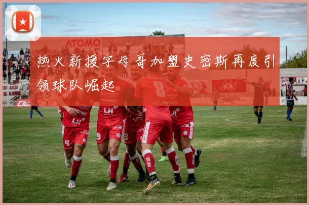 热火新援字母哥加盟史密斯再度引领球队崛起