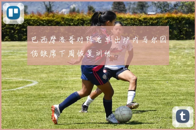 巴西摩洛哥对阵名单出炉内马尔因伤缺席下周恢复训练