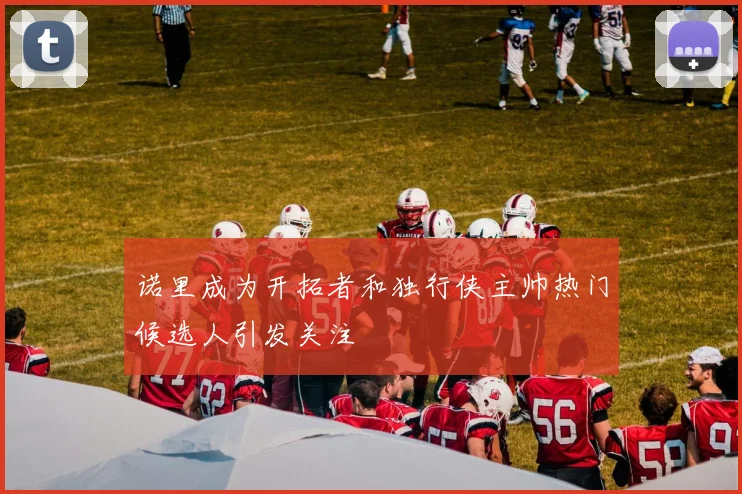 诺里成为开拓者和独行侠主帅热门候选人引发关注