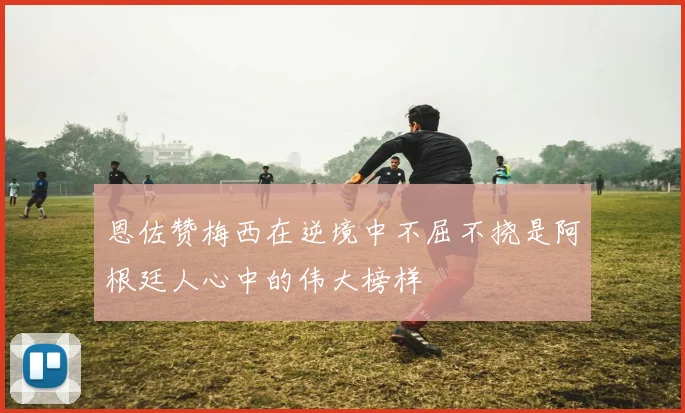 恩佐赞梅西在逆境中不屈不挠是阿根廷人心中的伟大榜样