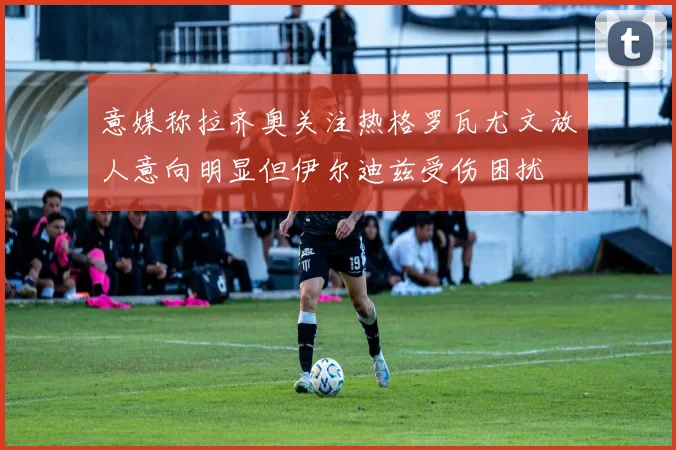 意媒称拉齐奥关注热格罗瓦尤文放人意向明显但伊尔迪兹受伤困扰