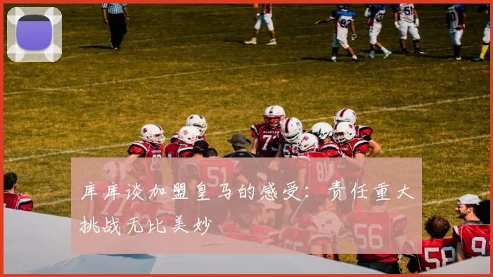 库库谈加盟皇马的感受：责任重大挑战无比美妙