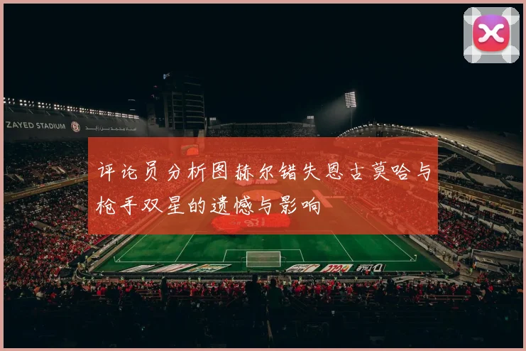 评论员分析图赫尔错失恩古莫哈与枪手双星的遗憾与影响