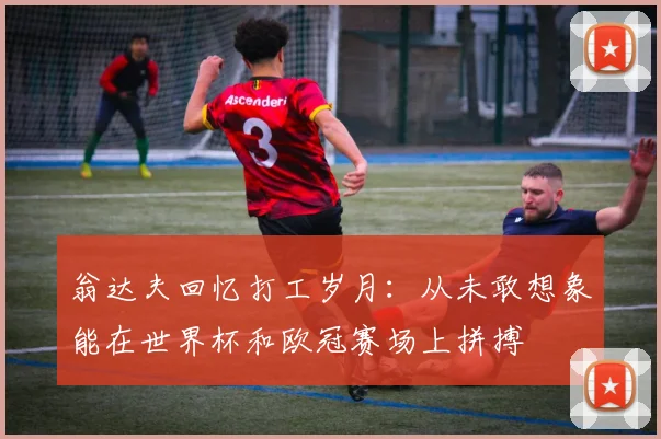 翁达夫回忆打工岁月：从未敢想象能在世界杯和欧冠赛场上拼搏