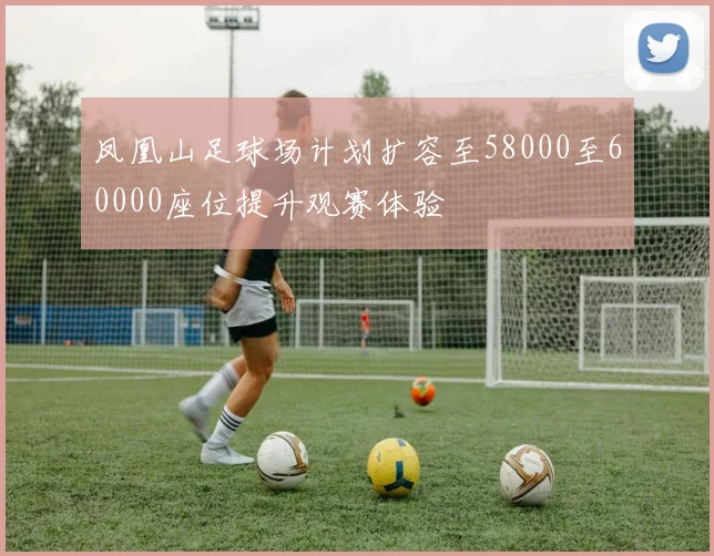 凤凰山足球场计划扩容至58000至60000座位提升观赛体验