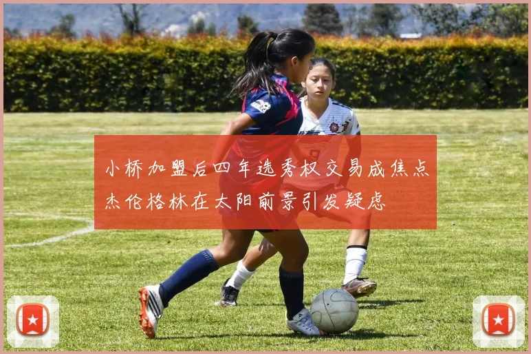 小桥加盟后四年选秀权交易成焦点杰伦格林在太阳前景引发疑虑