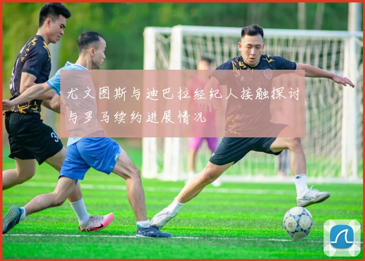 尤文图斯与迪巴拉经纪人接触探讨与罗马续约进展情况